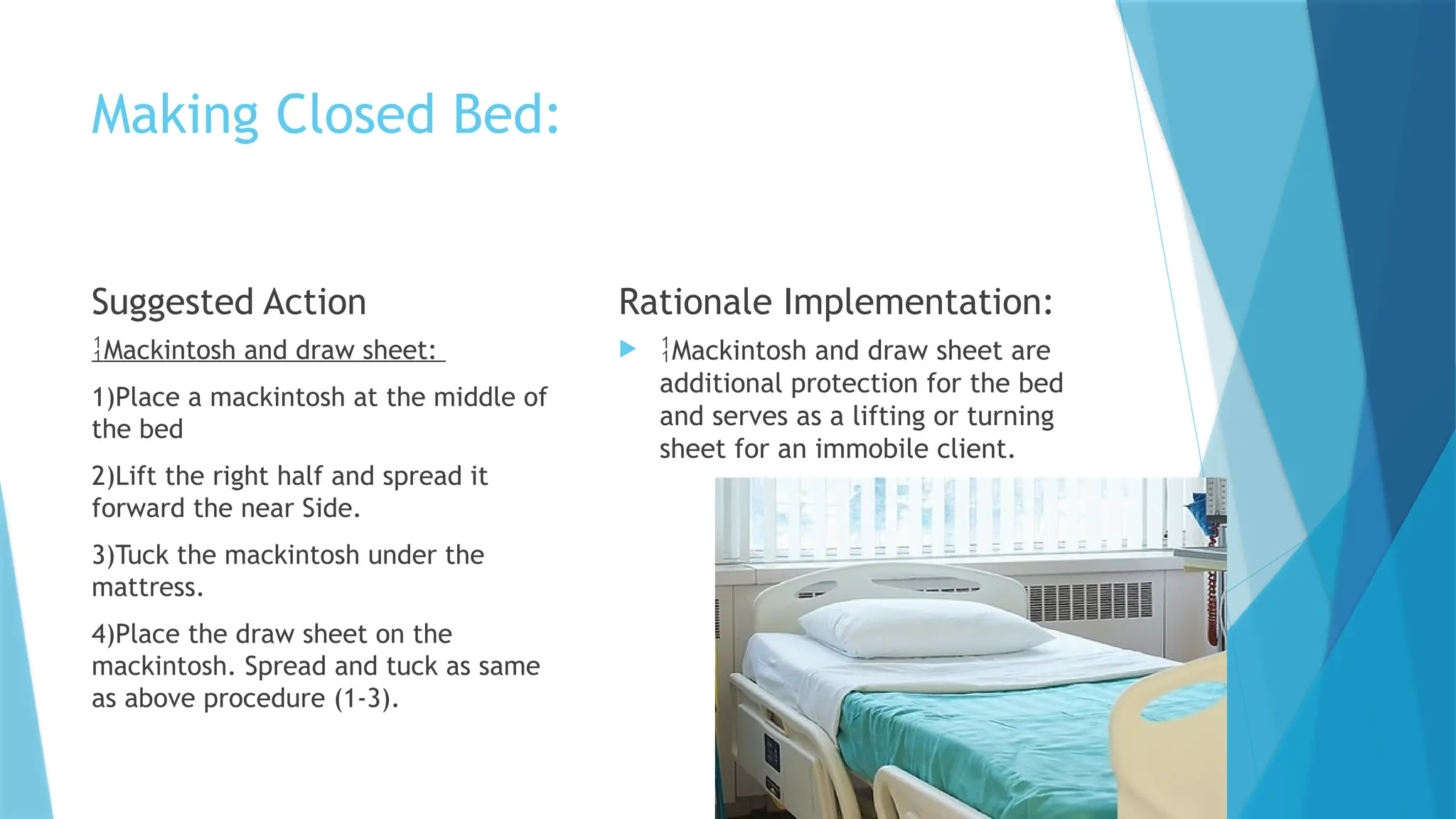 Making Closed Bed:
Suggested Action
Mackintosh and draw sheet:
1)Place a mackintosh at the middle of
the bed
2)Lift the right half and spread it
forward the near Side.
3)Tuck the mackintosh under the
mattress.
4)Place the draw sheet on the
mackintosh. Spread and tuck as same
as above procedure (1-3).
Rationale Implementation:
 Mackintosh and draw sheet are
additional protection for the bed
and serves as a lifting or turning
sheet for an immobile client.
 