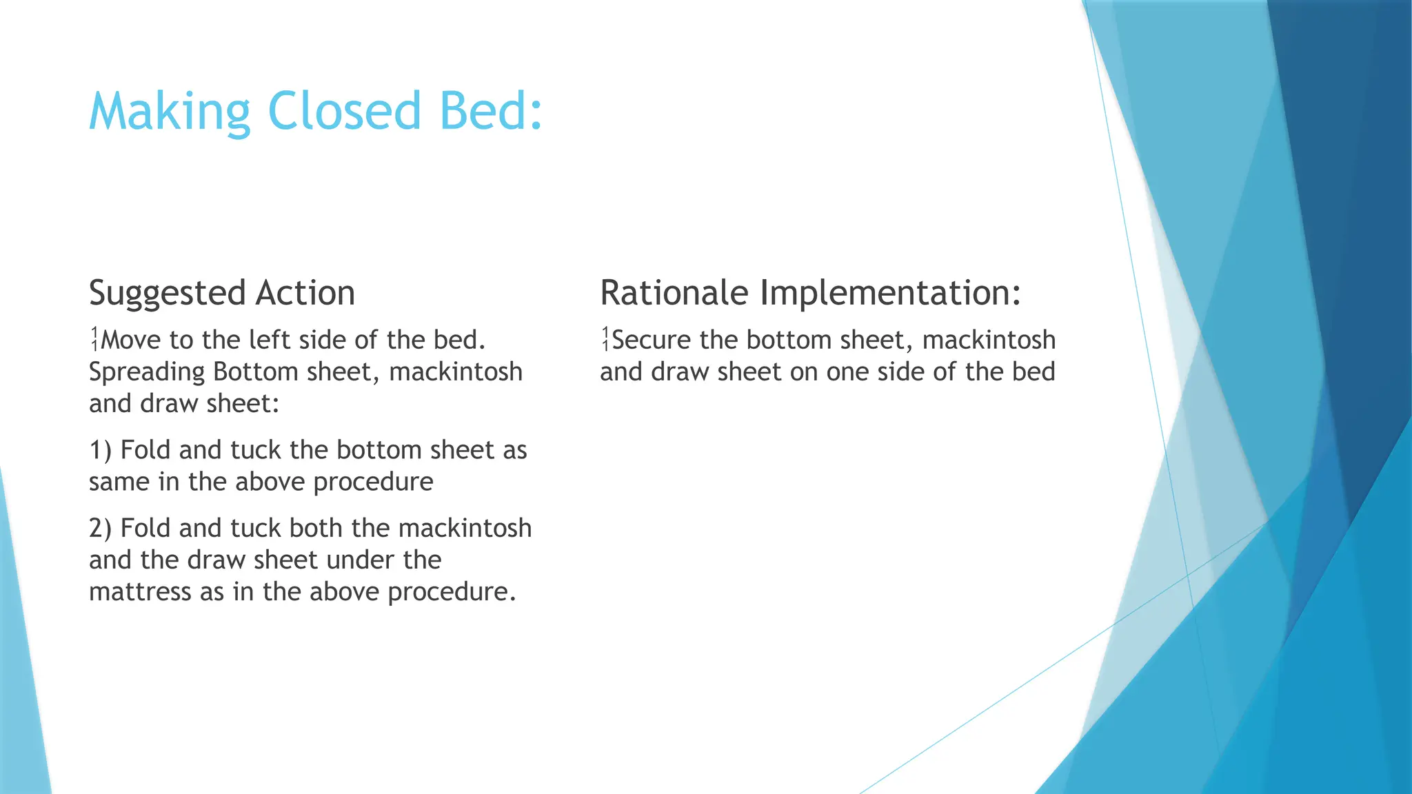Making Closed Bed:
Suggested Action
Move to the left side of the bed.
Spreading Bottom sheet, mackintosh
and draw sheet:
1) Fold and tuck the bottom sheet as
same in the above procedure
2) Fold and tuck both the mackintosh
and the draw sheet under the
mattress as in the above procedure.
Rationale Implementation:
Secure the bottom sheet, mackintosh
and draw sheet on one side of the bed
 
