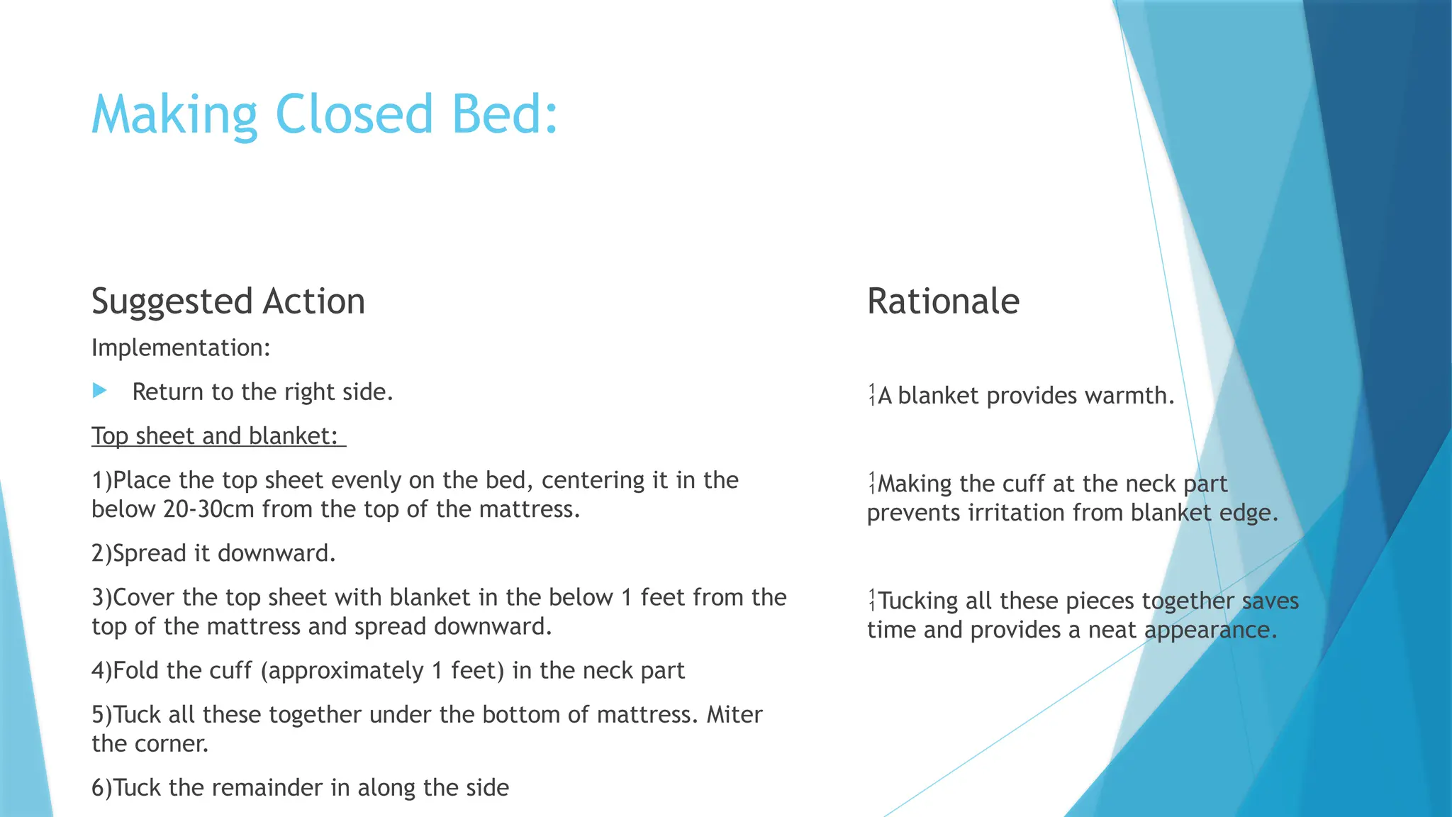 Making Closed Bed:
Suggested Action
Implementation:
 Return to the right side.
Top sheet and blanket:
1)Place the top sheet evenly on the bed, centering it in the
below 20-30cm from the top of the mattress.
2)Spread it downward.
3)Cover the top sheet with blanket in the below 1 feet from the
top of the mattress and spread downward.
4)Fold the cuff (approximately 1 feet) in the neck part
5)Tuck all these together under the bottom of mattress. Miter
the corner.
6)Tuck the remainder in along the side
Rationale
A blanket provides warmth.
Making the cuff at the neck part
prevents irritation from blanket edge.
Tucking all these pieces together saves
time and provides a neat appearance.
 