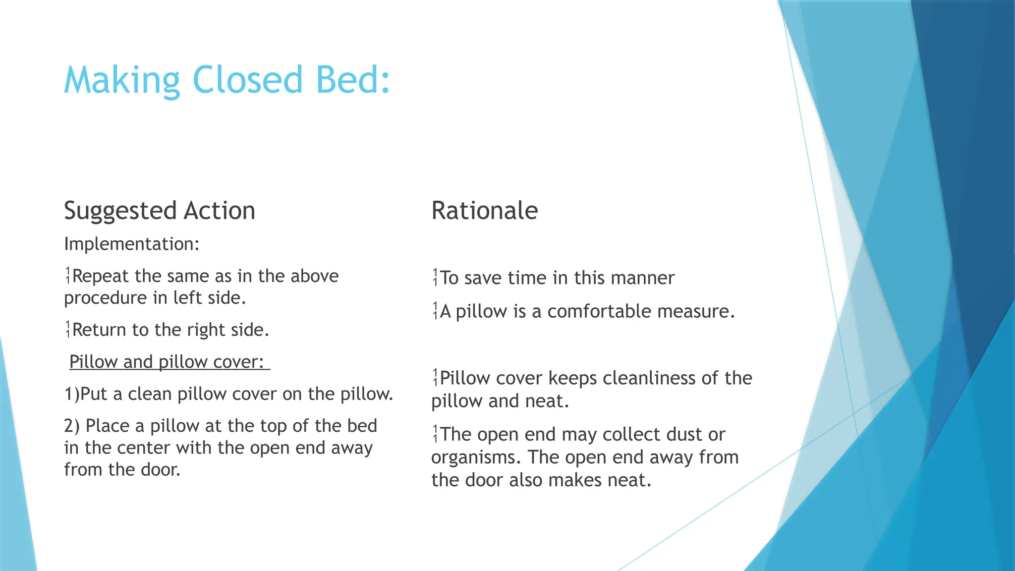 Making Closed Bed:
Suggested Action
Implementation:
Repeat the same as in the above
procedure in left side.
Return to the right side.
Pillow and pillow cover:
1)Put a clean pillow cover on the pillow.
2) Place a pillow at the top of the bed
in the center with the open end away
from the door.
Rationale
To save time in this manner
A pillow is a comfortable measure.
Pillow cover keeps cleanliness of the
pillow and neat.
The open end may collect dust or
organisms. The open end away from
the door also makes neat.
 