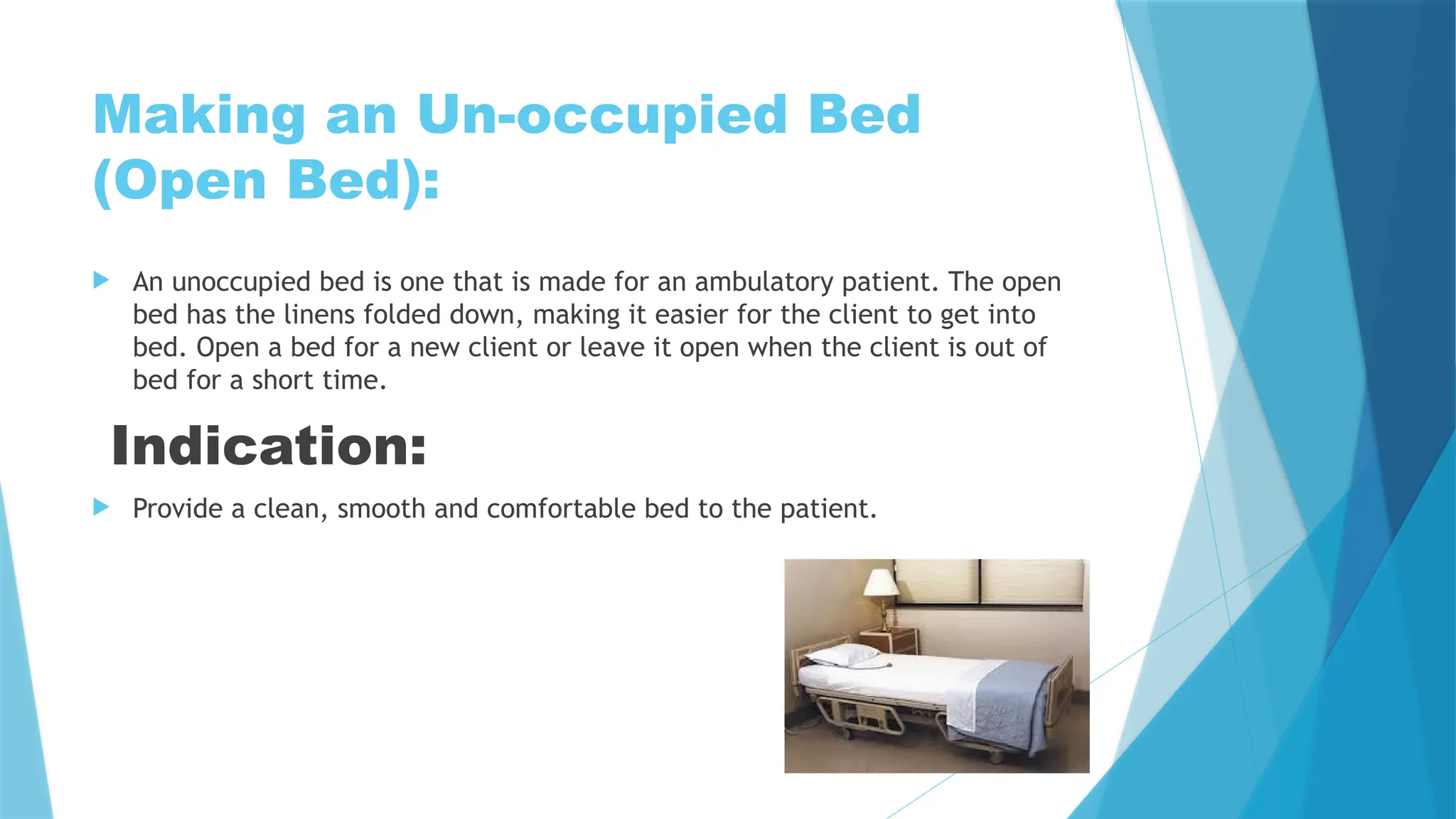 Making an Un-occupied Bed
(Open Bed):
 An unoccupied bed is one that is made for an ambulatory patient. The open
bed has the linens folded down, making it easier for the client to get into
bed. Open a bed for a new client or leave it open when the client is out of
bed for a short time.
Indication:
 Provide a clean, smooth and comfortable bed to the patient.
 