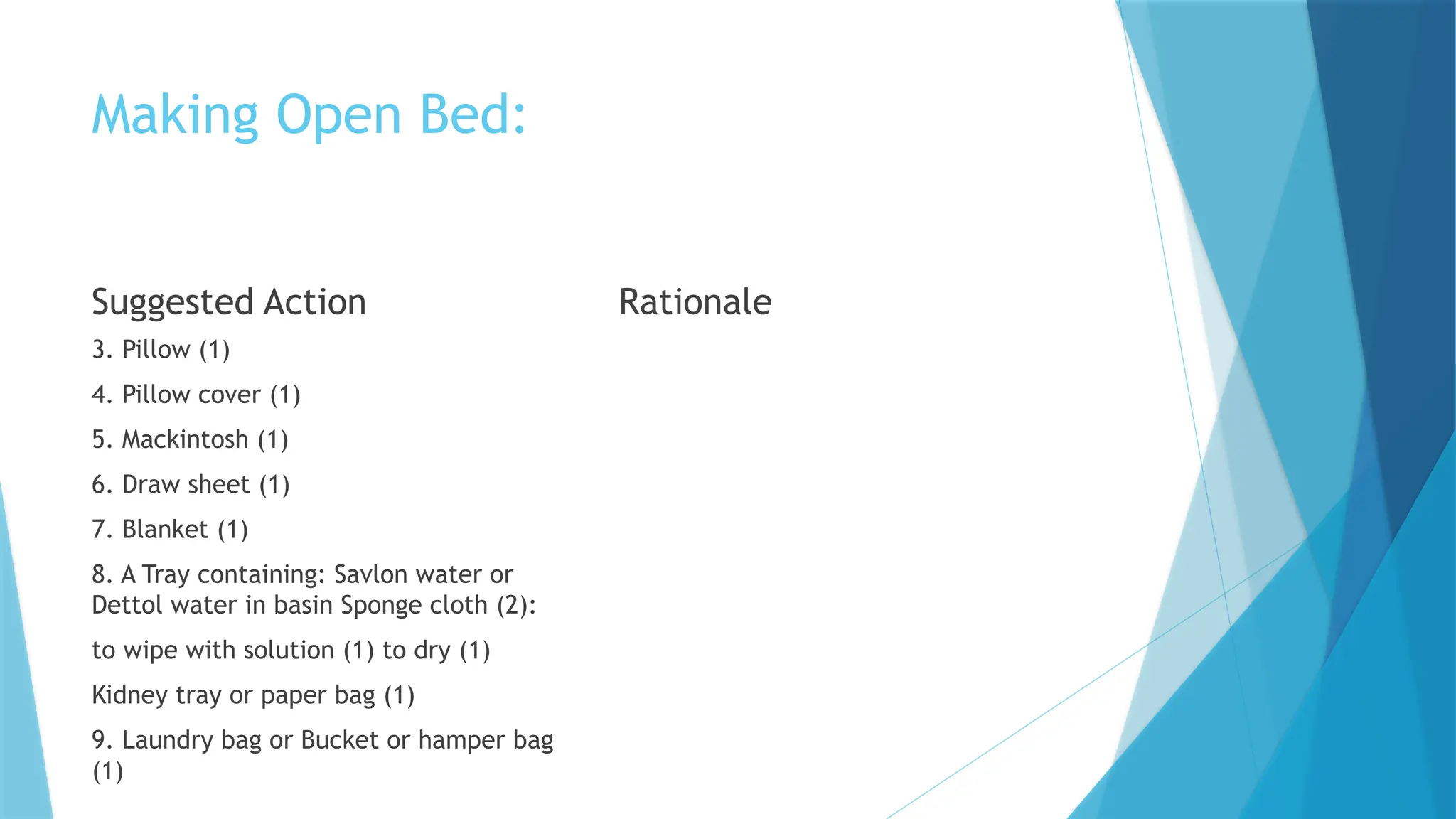 Making Open Bed:
Suggested Action
3. Pillow (1)
4. Pillow cover (1)
5. Mackintosh (1)
6. Draw sheet (1)
7. Blanket (1)
8. A Tray containing: Savlon water or
Dettol water in basin Sponge cloth (2):
to wipe with solution (1) to dry (1)
Kidney tray or paper bag (1)
9. Laundry bag or Bucket or hamper bag
(1)
Rationale
 