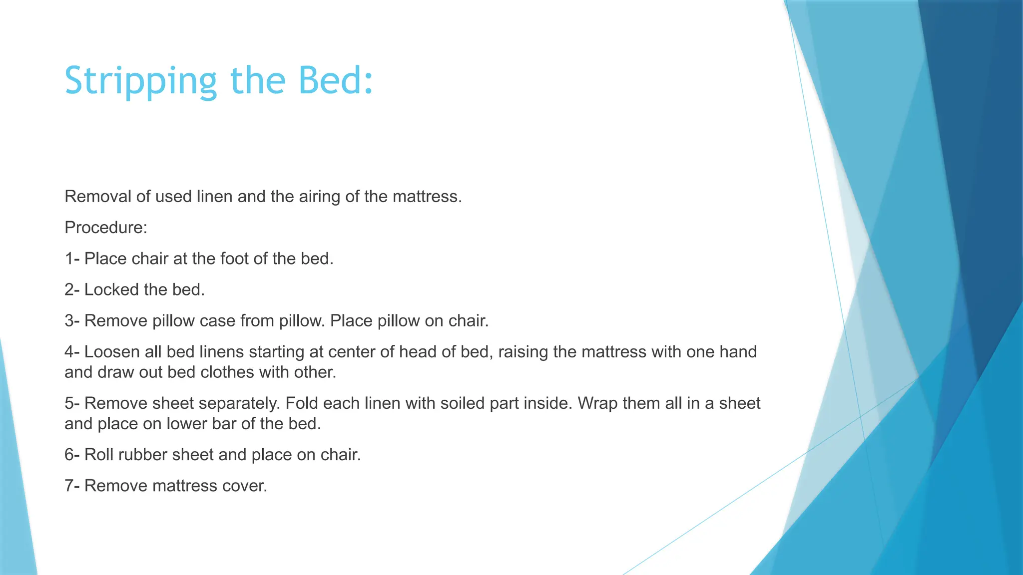 Stripping the Bed:
Removal of used linen and the airing of the mattress.
Procedure:
1- Place chair at the foot of the bed.
2- Locked the bed.
3- Remove pillow case from pillow. Place pillow on chair.
4- Loosen all bed linens starting at center of head of bed, raising the mattress with one hand
and draw out bed clothes with other.
5- Remove sheet separately. Fold each linen with soiled part inside. Wrap them all in a sheet
and place on lower bar of the bed.
6- Roll rubber sheet and place on chair.
7- Remove mattress cover.
 