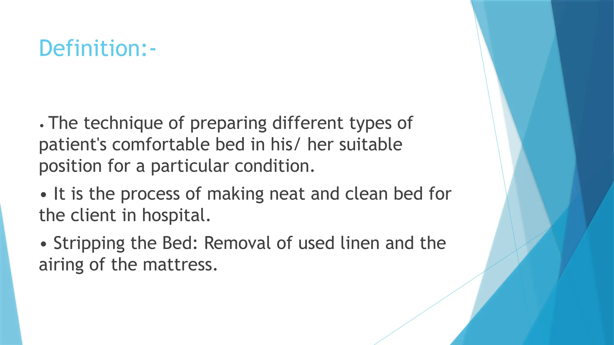Definition:-
• The technique of preparing different types of
patient's comfortable bed in his/ her suitable
position for a particular condition.
• It is the process of making neat and clean bed for
the client in hospital.
• Stripping the Bed: Removal of used linen and the
airing of the mattress.
 