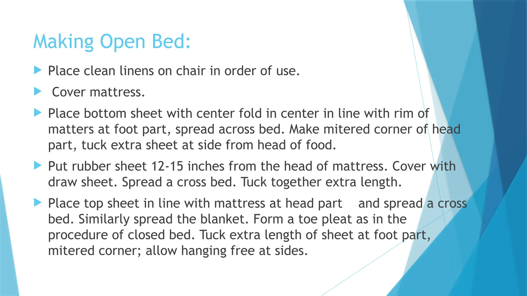 Making Open Bed:
 Place clean linens on chair in order of use.
 Cover mattress.
 Place bottom sheet with center fold in center in line with rim of
matters at foot part, spread across bed. Make mitered corner of head
part, tuck extra sheet at side from head of food.
 Put rubber sheet 12-15 inches from the head of mattress. Cover with
draw sheet. Spread a cross bed. Tuck together extra length.
 Place top sheet in line with mattress at head part and spread a cross
bed. Similarly spread the blanket. Form a toe pleat as in the
procedure of closed bed. Tuck extra length of sheet at foot part,
mitered corner; allow hanging free at sides.
 