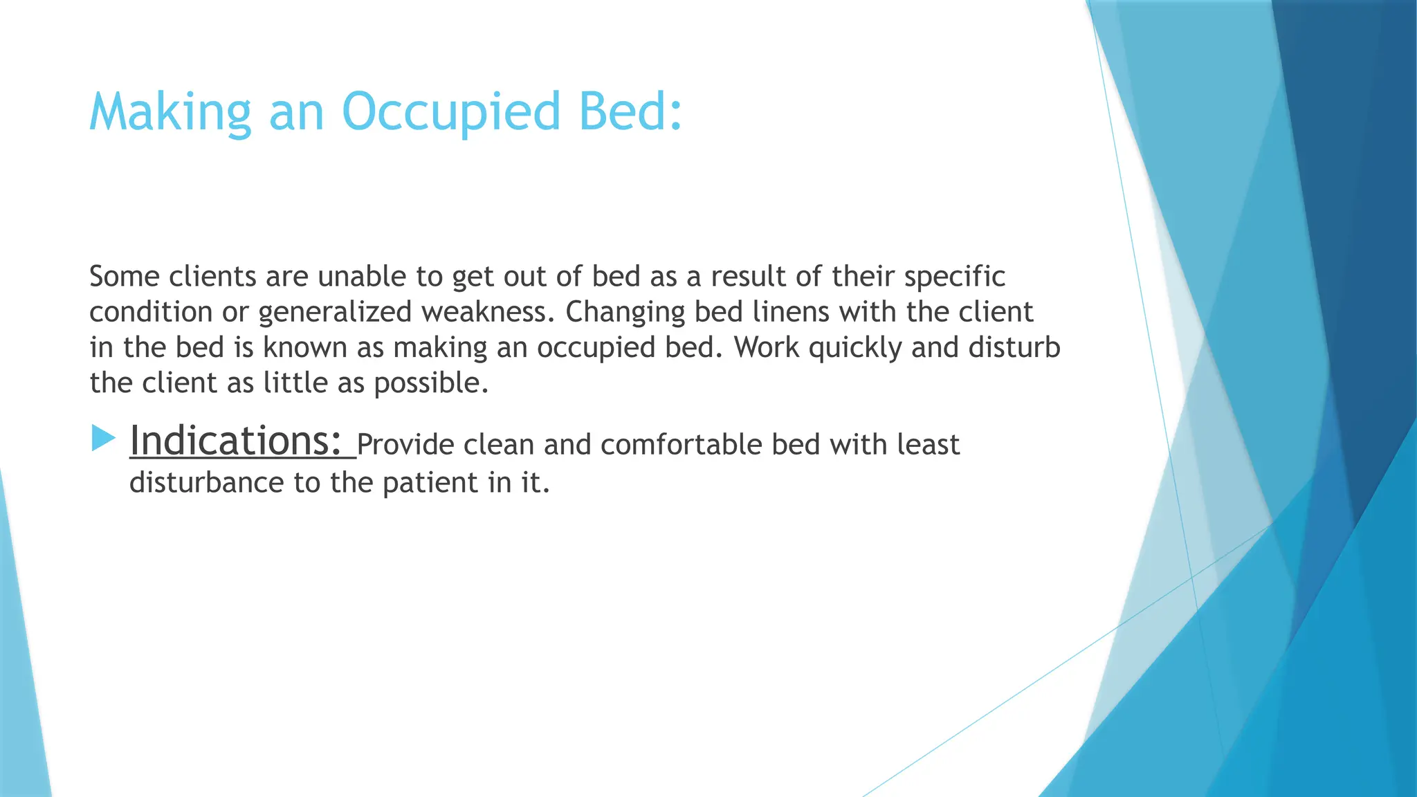 Making an Occupied Bed:
Some clients are unable to get out of bed as a result of their specific
condition or generalized weakness. Changing bed linens with the client
in the bed is known as making an occupied bed. Work quickly and disturb
the client as little as possible.
 Indications: Provide clean and comfortable bed with least
disturbance to the patient in it.
 