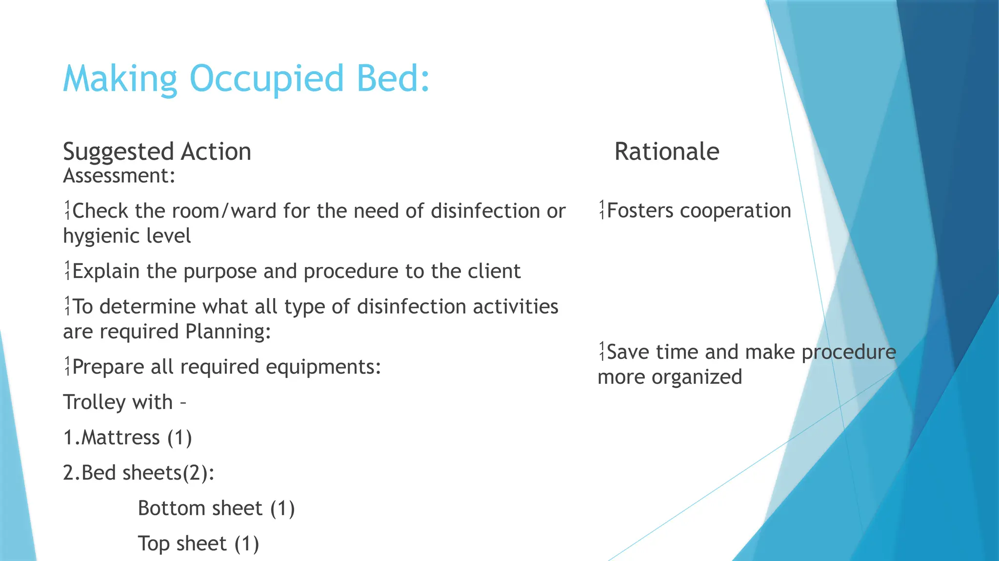 Making Occupied Bed:
Suggested Action
Assessment:
Check the room/ward for the need of disinfection or
hygienic level
Explain the purpose and procedure to the client
To determine what all type of disinfection activities
are required Planning:
Prepare all required equipments:
Trolley with –
1.Mattress (1)
2.Bed sheets(2):
Bottom sheet (1)
Top sheet (1)
Rationale
Fosters cooperation
Save time and make procedure
more organized
 