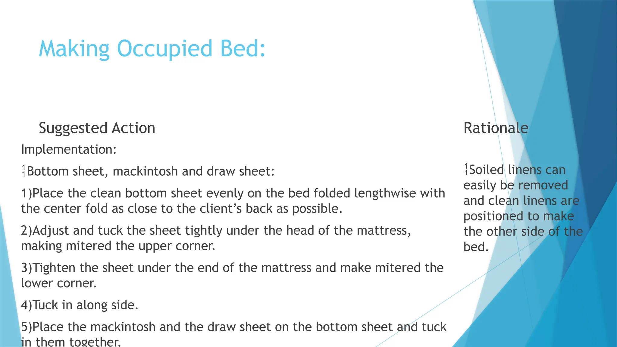 Making Occupied Bed:
Suggested Action
Implementation:
Bottom sheet, mackintosh and draw sheet:
1)Place the clean bottom sheet evenly on the bed folded lengthwise with
the center fold as close to the client’s back as possible.
2)Adjust and tuck the sheet tightly under the head of the mattress,
making mitered the upper corner.
3)Tighten the sheet under the end of the mattress and make mitered the
lower corner.
4)Tuck in along side.
5)Place the mackintosh and the draw sheet on the bottom sheet and tuck
in them together.
Rationale
Soiled linens can
easily be removed
and clean linens are
positioned to make
the other side of the
bed.
 
