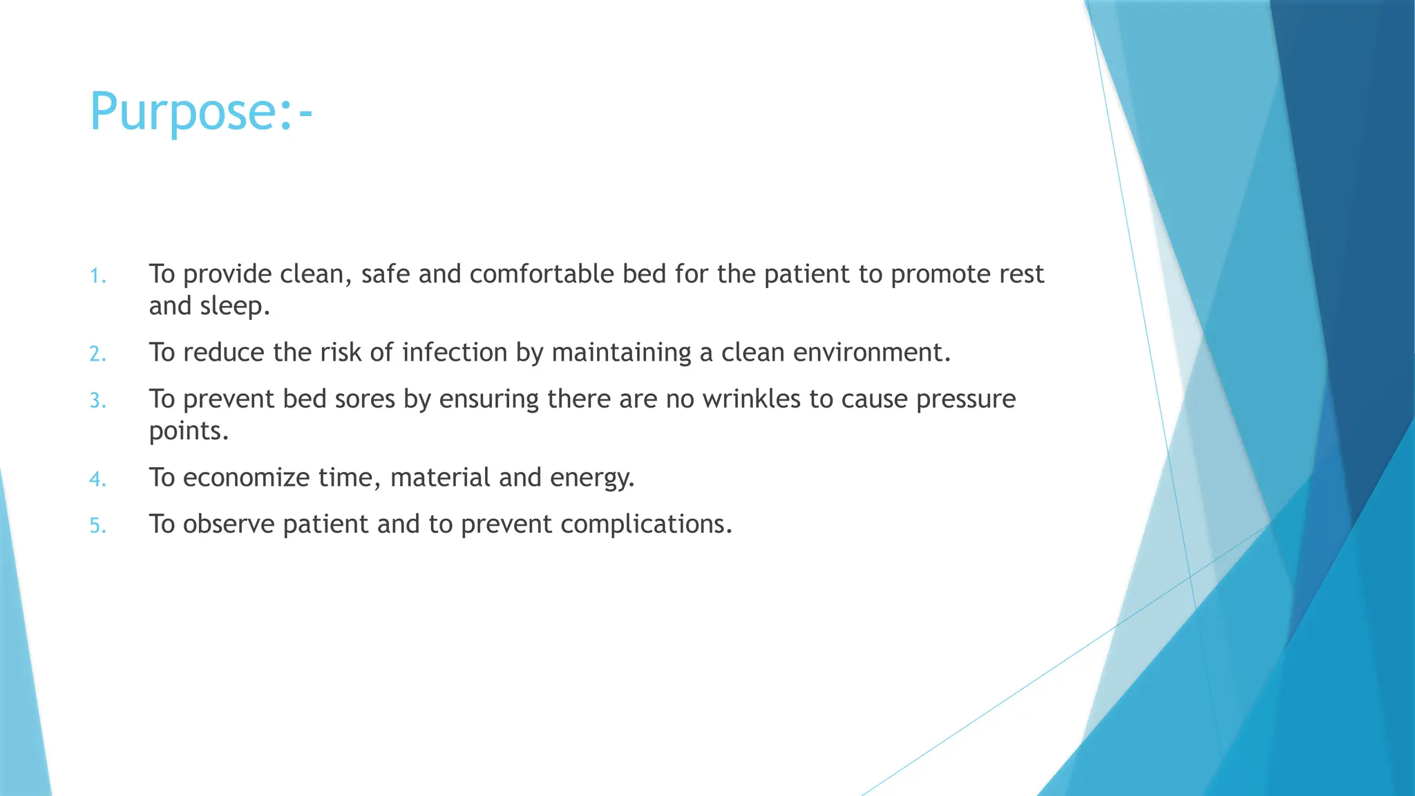 Purpose:-
1. To provide clean, safe and comfortable bed for the patient to promote rest
and sleep.
2. To reduce the risk of infection by maintaining a clean environment.
3. To prevent bed sores by ensuring there are no wrinkles to cause pressure
points.
4. To economize time, material and energy.
5. To observe patient and to prevent complications.
 