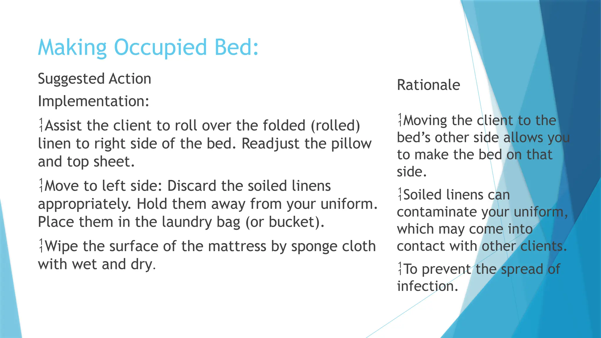 Making Occupied Bed:
Suggested Action
Implementation:
Assist the client to roll over the folded (rolled)
linen to right side of the bed. Readjust the pillow
and top sheet.
Move to left side: Discard the soiled linens
appropriately. Hold them away from your uniform.
Place them in the laundry bag (or bucket).
Wipe the surface of the mattress by sponge cloth
with wet and dry.
Rationale
Moving the client to the
bed’s other side allows you
to make the bed on that
side.
Soiled linens can
contaminate your uniform,
which may come into
contact with other clients.
To prevent the spread of
infection.
 