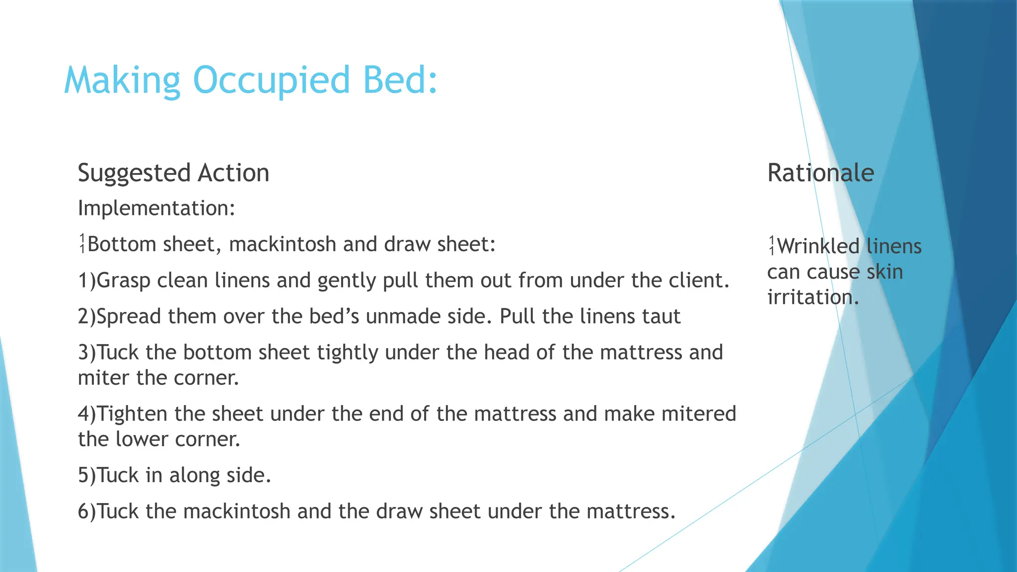 Making Occupied Bed:
Suggested Action
Implementation:
Bottom sheet, mackintosh and draw sheet:
1)Grasp clean linens and gently pull them out from under the client.
2)Spread them over the bed’s unmade side. Pull the linens taut
3)Tuck the bottom sheet tightly under the head of the mattress and
miter the corner.
4)Tighten the sheet under the end of the mattress and make mitered
the lower corner.
5)Tuck in along side.
6)Tuck the mackintosh and the draw sheet under the mattress.
Rationale
Wrinkled linens
can cause skin
irritation.
 