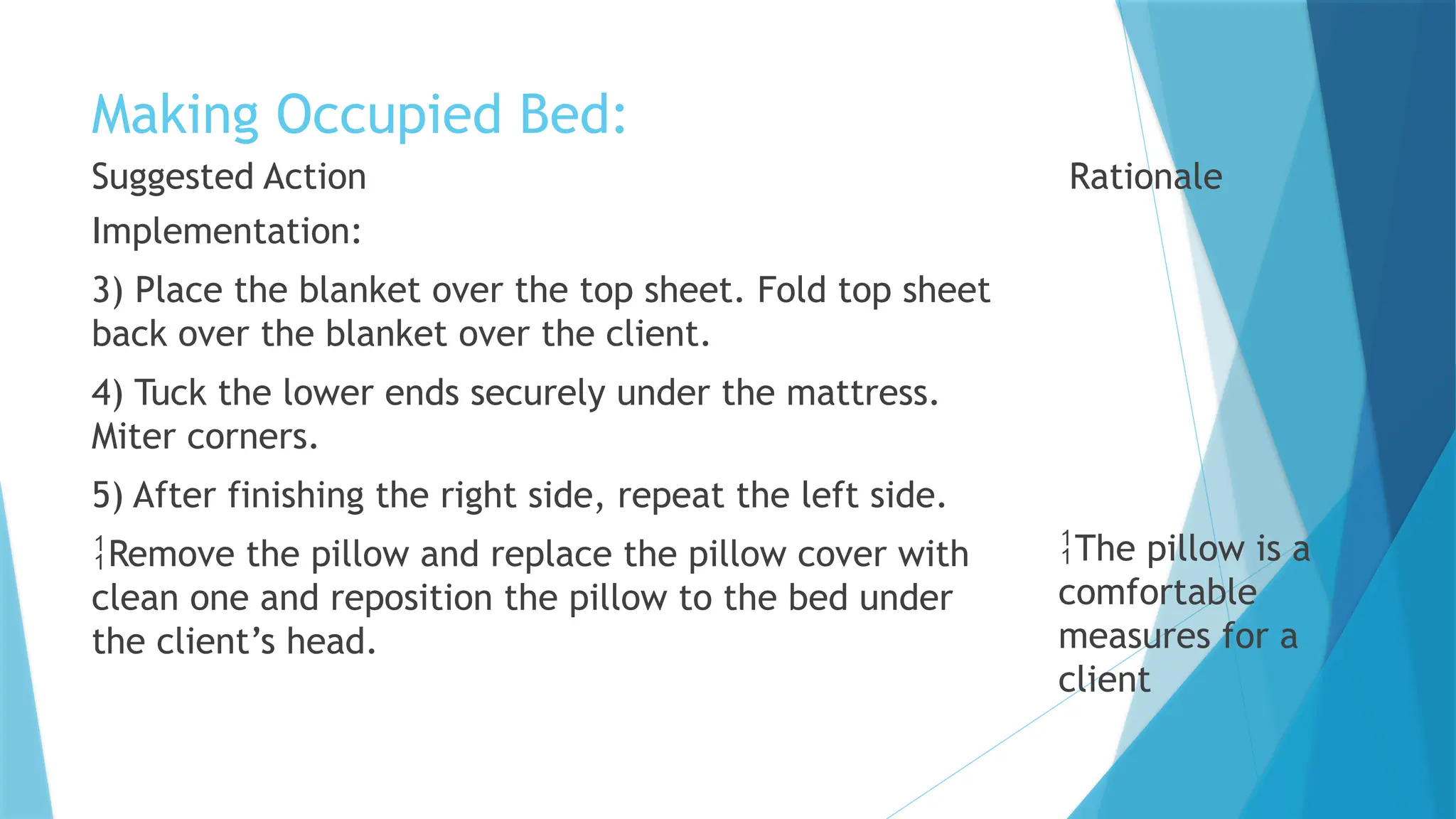 Making Occupied Bed:
Suggested Action
Implementation:
3) Place the blanket over the top sheet. Fold top sheet
back over the blanket over the client.
4) Tuck the lower ends securely under the mattress.
Miter corners.
5) After finishing the right side, repeat the left side.
Remove the pillow and replace the pillow cover with
clean one and reposition the pillow to the bed under
the client’s head.
Rationale
The pillow is a
comfortable
measures for a
client
 