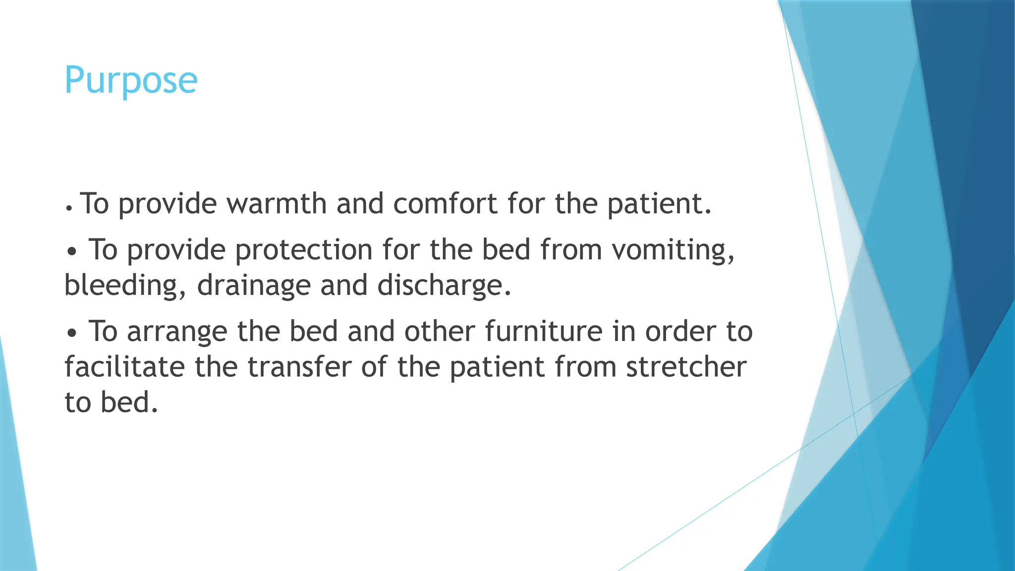 Purpose
• To provide warmth and comfort for the patient.
• To provide protection for the bed from vomiting,
bleeding, drainage and discharge.
• To arrange the bed and other furniture in order to
facilitate the transfer of the patient from stretcher
to bed.
 