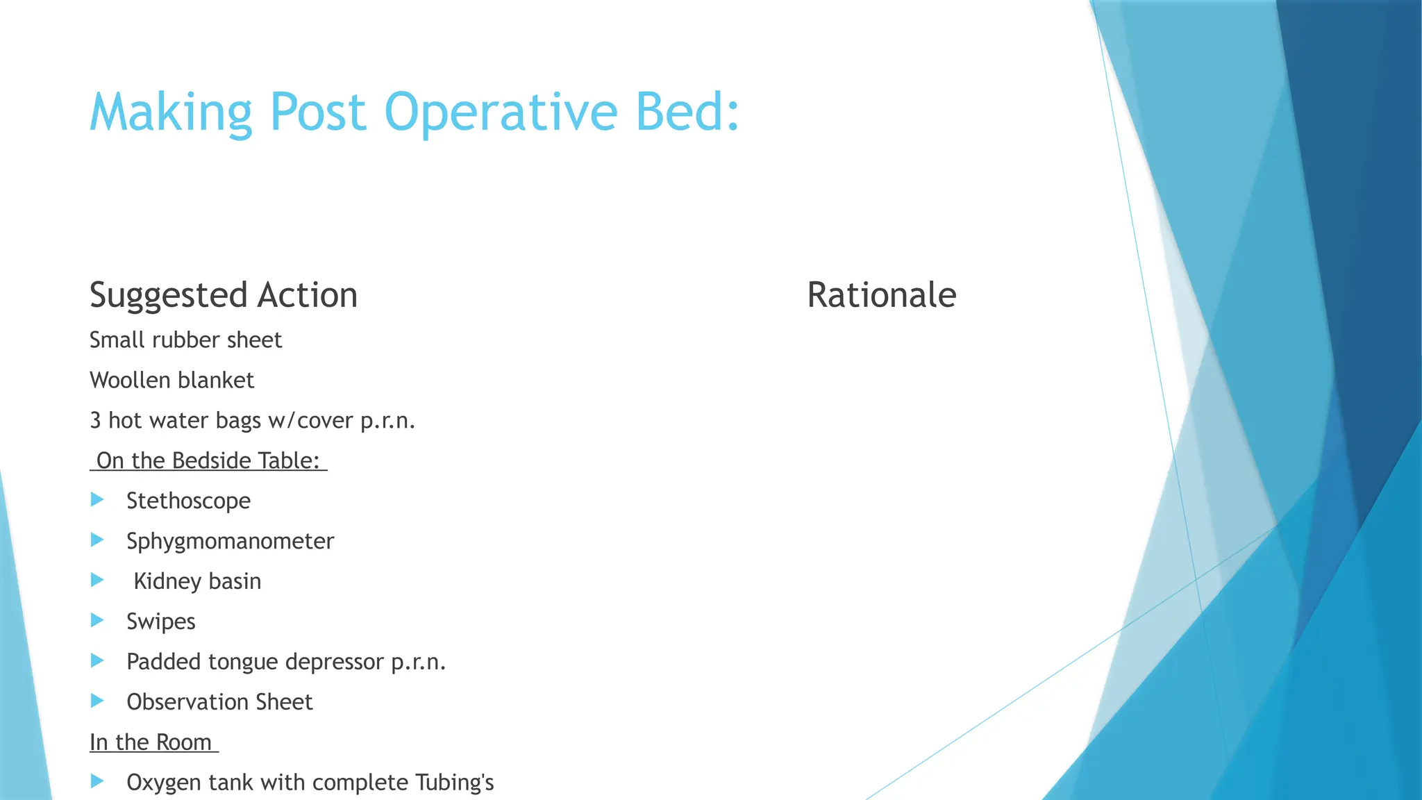 Making Post Operative Bed:
Suggested Action
Small rubber sheet
Woollen blanket
3 hot water bags w/cover p.r.n.
On the Bedside Table:
 Stethoscope
 Sphygmomanometer
 Kidney basin
 Swipes
 Padded tongue depressor p.r.n.
 Observation Sheet
In the Room
 Oxygen tank with complete Tubing's
Rationale
 