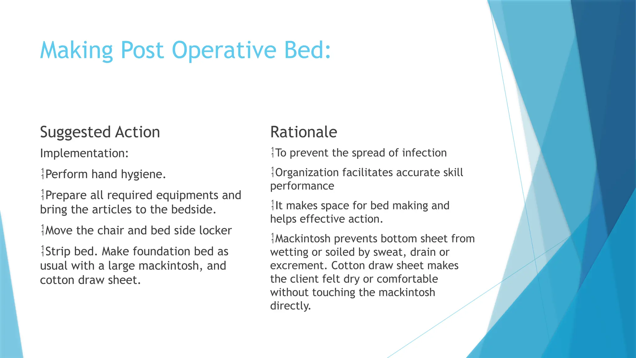 Making Post Operative Bed:
Suggested Action
Implementation:
Perform hand hygiene.
Prepare all required equipments and
bring the articles to the bedside.
Move the chair and bed side locker
Strip bed. Make foundation bed as
usual with a large mackintosh, and
cotton draw sheet.
Rationale
To prevent the spread of infection
Organization facilitates accurate skill
performance
It makes space for bed making and
helps effective action.
Mackintosh prevents bottom sheet from
wetting or soiled by sweat, drain or
excrement. Cotton draw sheet makes
the client felt dry or comfortable
without touching the mackintosh
directly.
 