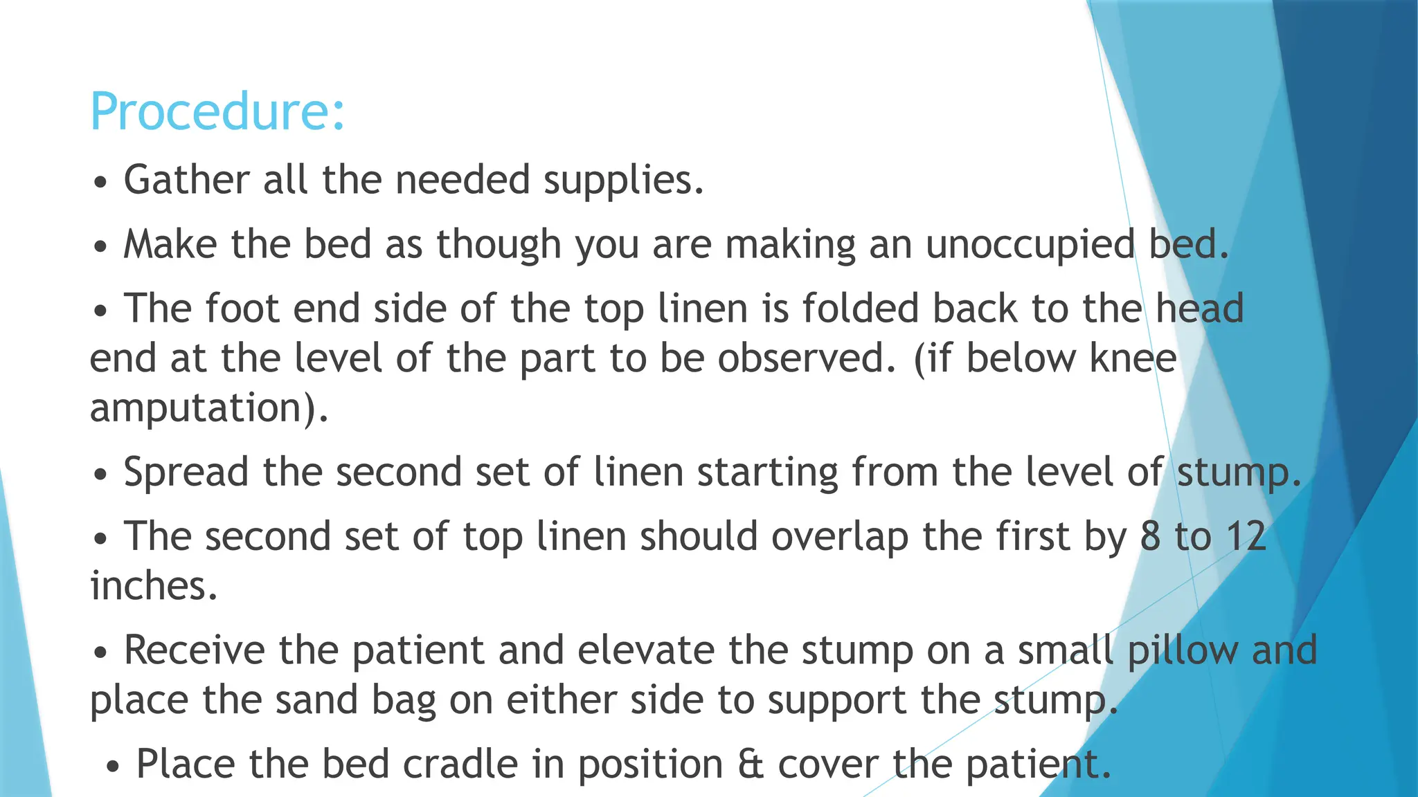 Procedure:
• Gather all the needed supplies.
• Make the bed as though you are making an unoccupied bed.
• The foot end side of the top linen is folded back to the head
end at the level of the part to be observed. (if below knee
amputation).
• Spread the second set of linen starting from the level of stump.
• The second set of top linen should overlap the first by 8 to 12
inches.
• Receive the patient and elevate the stump on a small pillow and
place the sand bag on either side to support the stump.
• Place the bed cradle in position & cover the patient.
 