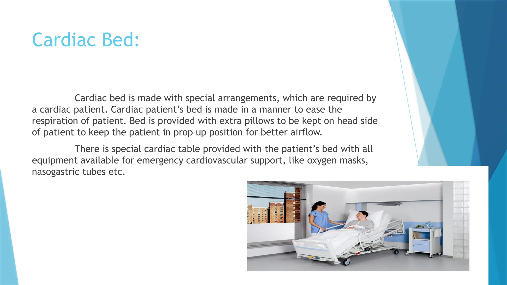 Cardiac Bed:
Cardiac bed is made with special arrangements, which are required by
a cardiac patient. Cardiac patient’s bed is made in a manner to ease the
respiration of patient. Bed is provided with extra pillows to be kept on head side
of patient to keep the patient in prop up position for better airflow.
There is special cardiac table provided with the patient’s bed with all
equipment available for emergency cardiovascular support, like oxygen masks,
nasogastric tubes etc.
 
