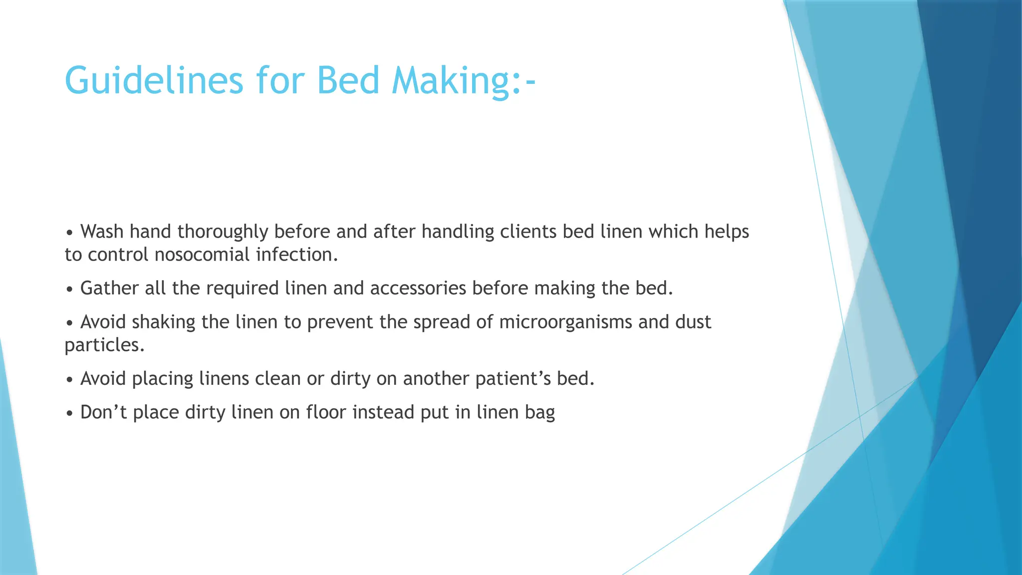 Guidelines for Bed Making:-
• Wash hand thoroughly before and after handling clients bed linen which helps
to control nosocomial infection.
• Gather all the required linen and accessories before making the bed.
• Avoid shaking the linen to prevent the spread of microorganisms and dust
particles.
• Avoid placing linens clean or dirty on another patient’s bed.
• Don’t place dirty linen on floor instead put in linen bag
 