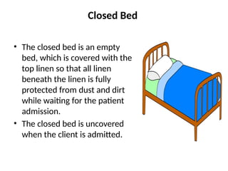 Closed Bed
• The closed bed is an empty
bed, which is covered with the
top linen so that all linen
beneath the linen is fully
protected from dust and dirt
while waiting for the patient
admission.
• The closed bed is uncovered
when the client is admitted.
 
