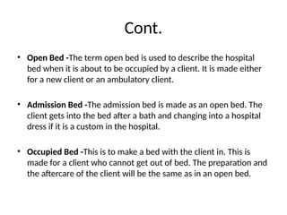 Cont.
• Open Bed -The term open bed is used to describe the hospital
bed when it is about to be occupied by a client. It is made either
for a new client or an ambulatory client.
• Admission Bed -The admission bed is made as an open bed. The
client gets into the bed after a bath and changing into a hospital
dress if it is a custom in the hospital.
• Occupied Bed -This is to make a bed with the client in. This is
made for a client who cannot get out of bed. The preparation and
the aftercare of the client will be the same as in an open bed.
 