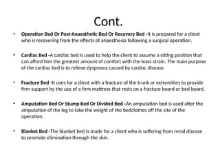 Cont.
• Operation Bed Or Post-Anaesthetic Bed Or Recovery Bed -It is prepared for a client
who is recovering from the effects of anaesthesia following a surgical operation.
• Cardiac Bed -A cardiac bed is used to help the client to assume a sitting position that
can afford him the greatest amount of comfort with the least strain. The main purpose
of the cardiac bed is to relieve dyspnoea caused by cardiac disease.
• Fracture Bed -It uses for a client with a fracture of the trunk or extremities to provide
firm support by the use of a firm mattress that rests on a fracture board or bed board.
• Amputation Bed Or Stump Bed Or Divided Bed -An amputation bed is used after the
amputation of the leg to take the weight of the bedclothes off the site of the
operation.
• Blanket Bed -The blanket bed is made for a client who is suffering from renal disease
to promote elimination through the skin.
 