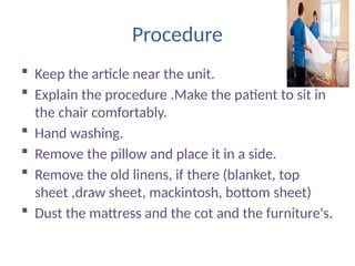 Procedure
 Keep the article near the unit.
 Explain the procedure .Make the patient to sit in
the chair comfortably.
 Hand washing.
 Remove the pillow and place it in a side.
 Remove the old linens, if there (blanket, top
sheet ,draw sheet, mackintosh, bottom sheet)
 Dust the mattress and the cot and the furniture's.
 