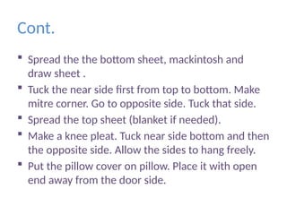 Cont.
 Spread the the bottom sheet, mackintosh and
draw sheet .
 Tuck the near side first from top to bottom. Make
mitre corner. Go to opposite side. Tuck that side.
 Spread the top sheet (blanket if needed).
 Make a knee pleat. Tuck near side bottom and then
the opposite side. Allow the sides to hang freely.
 Put the pillow cover on pillow. Place it with open
end away from the door side.
 