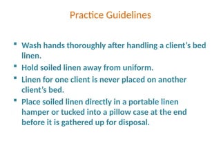 Practice Guidelines
 Wash hands thoroughly after handling a client’s bed
linen.
 Hold soiled linen away from uniform.
 Linen for one client is never placed on another
client’s bed.
 Place soiled linen directly in a portable linen
hamper or tucked into a pillow case at the end
before it is gathered up for disposal.
 