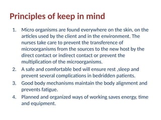 Principles of keep in mind
1. Micro organisms are found everywhere on the skin, on the
articles used by the client and in the environment. The
nurses take care to prevent the transference of
microorganisms from the sources to the new host by the
direct contact or indirect contact or prevent the
multiplication of the microorganisms.
2. A safe and comfortable bed will ensure rest ,sleep and
prevent several complications in bedridden patients.
3. Good body mechanisms maintain the body alignment and
prevents fatigue.
4. Planned and organized ways of working saves energy, time
and equipment.
 
