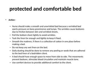 protected and comfortable bed
• Action -
– Nurse should make a smooth and unwrinkled bed because a wrinkled bed
exerts pressure on bony prominence and lumps. The wrinkles cause bedsores
due to friction between skin and wrinkled sheets.
– Pull the bottom sheet tightly to avoid wrinkles.
– Tuck the linen far enough and tightly to keep it fixed.
– Smooth the mattress, if there is a collection of cotton in one place before
making a bed.
– Do not keep any wet linen on the bed.
– Daily dusting should be done to remove any peeling or seeds that are adhered
to the bed linen of a bedridden client.
– A bed should have enough space to move from side to side. The movements
prevent bedsore, stimulate blood circulation and maintain muscle tone.
– Use comfort devices to provide additional comfort to the client.
 