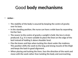 Good body mechanisms
• Action -
– The stability of the body is assured by keeping the centre of gravity
over its base.
– In the standing position, the nurse can have a wide base by separating
his/her feet.
– The nearer to the centre of gravity a weight is held, the less is strain
produced. E.g. it is more suitable to place the linen on the edge of the
bed instead of holding it above shoulder level.
– Flex the knees and hips when tucking the sheet under the mattress.
This position shifts the work to the long and strong muscle of the thigh
and keeps the back in good alignment.
– When placing and tucking the linen, face the direction of the work and
move with the work rather than twisting the body and overreaching.
 
