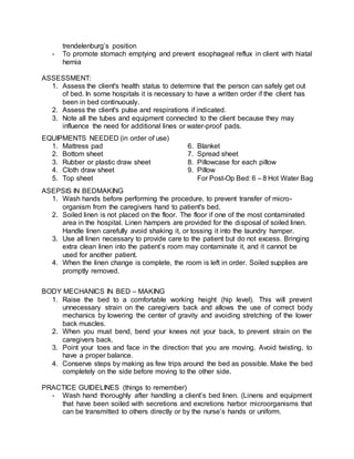 trendelenburg’s position
- To promote stomach emptying and prevent esophageal reflux in client with hiatal
hernia
ASSESSMENT:
1. Assess the client's health status to determine that the person can safely get out
of bed. In some hospitals it is necessary to have a written order if the client has
been in bed continuously.
2. Assess the client's pulse and respirations if indicated.
3. Note all the tubes and equipment connected to the client because they may
influence the need for additional lines or water-proof pads.
EQUIPMENTS NEEDED (in order of use)
1. Mattress pad 6. Blanket
2. Bottom sheet 7. Spread sheet
3. Rubber or plastic draw sheet 8. Pillowcase for each pillow
4. Cloth draw sheet 9. Pillow
5. Top sheet For Post-Op Bed: 6 – 8 Hot Water Bag
ASEPSIS IN BEDMAKING
1. Wash hands before performing the procedure, to prevent transfer of micro-
organism from the caregivers hand to patient's bed.
2. Soiled linen is not placed on the floor. The floor if one of the most contaminated
area in the hospital. Linen hampers are provided for the disposal of soiled linen.
Handle linen carefully avoid shaking it, or tossing it into the laundry hamper.
3. Use all linen necessary to provide care to the patient but do not excess. Bringing
extra clean linen into the patient’s room may contaminate it, and it cannot be
used for another patient.
4. When the linen change is complete, the room is left in order. Soiled supplies are
promptly removed.
BODY MECHANICS IN BED – MAKING
1. Raise the bed to a comfortable working height (hip level). This will prevent
unnecessary strain on the caregivers back and allows the use of correct body
mechanics by lowering the center of gravity and avoiding stretching of the lower
back muscles.
2. When you must bend, bend your knees not your back, to prevent strain on the
caregivers back.
3. Point your toes and face in the direction that you are moving. Avoid twisting, to
have a proper balance.
4. Conserve steps by making as few trips around the bed as possible. Make the bed
completely on the side before moving to the other side.
PRACTICE GUIDELINES (things to remember)
- Wash hand thoroughly after handling a client’s bed linen. (Linens and equipment
that have been soiled with secretions and excretions harbor microorganisms that
can be transmitted to others directly or by the nurse’s hands or uniform.
 