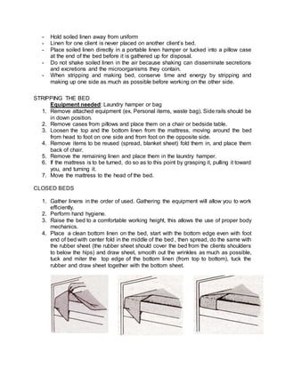 - Hold soiled linen away from uniform
- Linen for one client is never placed on another client’s bed.
- Place soiled linen directly in a portable linen hamper or tucked into a pillow case
at the end of the bed before it is gathered up for disposal.
- Do not shake soiled linen in the air because shaking can disseminate secretions
and excretions and the microorganisms they contain.
- When stripping and making bed, conserve time and energy by stripping and
making up one side as much as possible before working on the other side.
STRIPPING THE BED
Equipment needed: Laundry hamper or bag
1. Remove attached equipment (ex. Personal items, waste bag). Side rails should be
in down position.
2. Remove cases from pillows and place them on a chair or bedside table.
3. Loosen the top and the bottom linen from the mattress, moving around the bed
from head to foot on one side and from foot on the opposite side.
4. Remove items to be reused (spread, blanket sheet) fold them in, and place them
back of chair.
5. Remove the remaining linen and place them in the laundry hamper.
6. If the mattress is to be turned, do so as to this point by grasping it, pulling it toward
you, and turning it.
7. Move the mattress to the head of the bed.
CLOSED BEDS
1. Gather linens in the order of used. Gathering the equipment will allow you to work
efficiently.
2. Perform hand hygiene.
3. Raise the bed to a comfortable working height, this allows the use of proper body
mechanics.
4. Place a clean bottom linen on the bed, start with the bottom edge even with foot
end of bed with center fold in the middle of the bed , then spread, do the same with
the rubber sheet (the rubber sheet should cover the bed from the clients shoulders
to below the hips) and draw sheet, smooth out the wrinkles as much as possible,
tuck and miter the top edge of the bottom linen (from top to bottom), tuck the
rubber and draw sheet together with the bottom sheet.
 