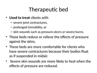 Therapeutic bed
• Used to treat clients with
– severe joint contractures,
– prolonged immobility, or
– skin wounds such as pressure ulcers or severe burns.
• These beds reduce or relieve the effects of pressure
against the skins.
• These beds are more comfortable for clients who
have severe contractures because their bodies float
as if suspended in midair.
• Severe skin wounds are more likely to heal when the
effects of pressure are reduced.
 
