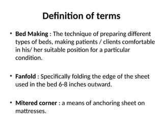 Definition of terms
• Bed Making : The technique of preparing different
types of beds, making patients / clients comfortable
in his/ her suitable position for a particular
condition.
• Fanfold : Specifically folding the edge of the sheet
used in the bed 6-8 inches outward.
• Mitered corner : a means of anchoring sheet on
mattresses.
 