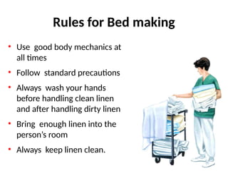Rules for Bed making
• Use good body mechanics at
all times
• Follow standard precautions
• Always wash your hands
before handling clean linen
and after handling dirty linen
• Bring enough linen into the
person’s room
• Always keep linen clean.
 