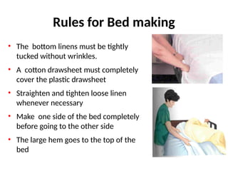 Rules for Bed making
• The bottom linens must be tightly
tucked without wrinkles.
• A cotton drawsheet must completely
cover the plastic drawsheet
• Straighten and tighten loose linen
whenever necessary
• Make one side of the bed completely
before going to the other side
• The large hem goes to the top of the
bed
 