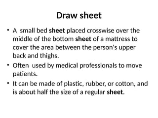 Draw sheet
• A small bed sheet placed crosswise over the
middle of the bottom sheet of a mattress to
cover the area between the person's upper
back and thighs.
• Often used by medical professionals to move
patients.
• It can be made of plastic, rubber, or cotton, and
is about half the size of a regular sheet.
 