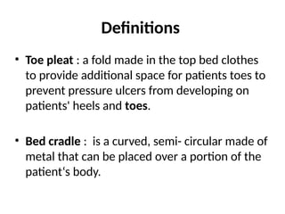 Definitions
• Toe pleat : a fold made in the top bed clothes
to provide additional space for patients toes to
prevent pressure ulcers from developing on
patients' heels and toes.
• Bed cradle : is a curved, semi- circular made of
metal that can be placed over a portion of the
patient‘s body.
 