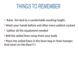 • Raise the bed to a comfortable working height.
• Wash your hands before and after every patient contact
• Gather all the equipment needed
• Roll the soiled linen away from your body
• Place the soiled linen in the linen bag or linen hamper.
And never on the floor!!!!
 