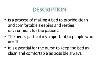 DESCRIPTION
• Is a process of making a bed to provide clean
and comfortable sleeping and resting
environment for the patient.
• The bed is particularly important to people who
are ill.
• It is essential for the nurse to keep the bed as
clean and comfortable as possible always.
 