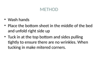 METHOD
• Wash hands
• Place the bottom sheet in the middle of the bed
and unfold right side up
• Tuck in at the top bottom and sides pulling
tightly to ensure there are no wrinkles. When
tucking in make mitered corners.
 