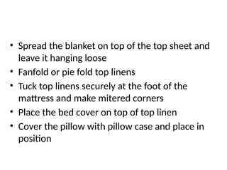 • Spread the blanket on top of the top sheet and
leave it hanging loose
• Fanfold or pie fold top linens
• Tuck top linens securely at the foot of the
mattress and make mitered corners
• Place the bed cover on top of top linen
• Cover the pillow with pillow case and place in
position
 