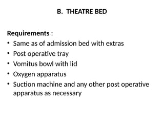 B. THEATRE BED
Requirements :
• Same as of admission bed with extras
• Post operative tray
• Vomitus bowl with lid
• Oxygen apparatus
• Suction machine and any other post operative
apparatus as necessary
 