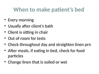 When to make patient’s bed
• Every morning
• Usually after client’s bath
• Client is sitting in chair
• Out of room for tests
• Check throughout day and straighten linen prn
• After meals, if eating in bed, check for food
particles
• Change linen that is soiled or wet
 