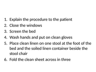 1. Explain the procedure to the patient
2. Close the windows
3. Screen the bed
4. Wash hands and put on clean gloves
5. Place clean linen on one stool at the foot of the
bed and the soiled linen container beside the
stool chair
6. Fold the clean sheet across in three
 