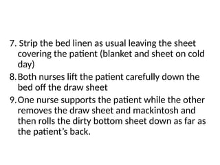 7. Strip the bed linen as usual leaving the sheet
covering the patient (blanket and sheet on cold
day)
8.Both nurses lift the patient carefully down the
bed off the draw sheet
9.One nurse supports the patient while the other
removes the draw sheet and mackintosh and
then rolls the dirty bottom sheet down as far as
the patient’s back.
 