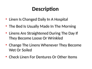 Description
• Linen Is Changed Daily In A Hospital
• The Bed Is Usually Made In The Morning
• Linens Are Straightened During The Day If
They Become Loose Or Wrinkled
• Change The Linens Whenever They Become
Wet Or Soiled
• Check Linen For Dentures Or Other Items
 