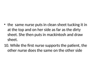 • the same nurse puts in clean sheet tucking it in
at the top and on her side as far as the dirty
sheet. She then puts in mackintosh and draw
sheet.
10. While the first nurse supports the patient, the
other nurse does the same on the other side
 