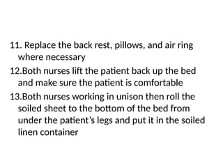 11. Replace the back rest, pillows, and air ring
where necessary
12.Both nurses lift the patient back up the bed
and make sure the patient is comfortable
13.Both nurses working in unison then roll the
soiled sheet to the bottom of the bed from
under the patient’s legs and put it in the soiled
linen container
 